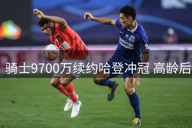 骑士9700万续约哈登冲冠 高龄后卫能否扛起争冠重任